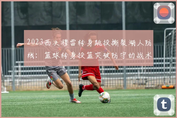 2023西决穆雷转身跳投撕裂湖人防线：篮球转身投篮突破防守的战术解析与训练启示