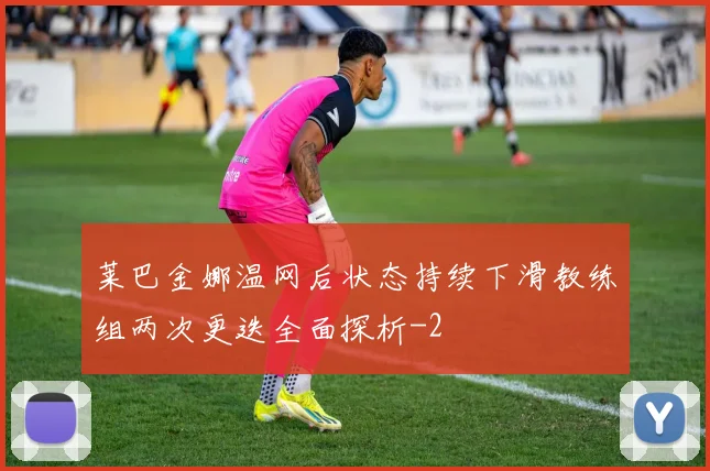 莱巴金娜温网后状态持续下滑教练组两次更迭全面探析