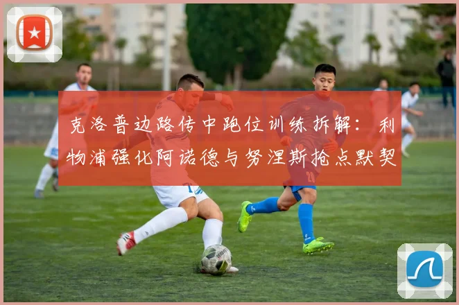 克洛普边路传中跑位训练拆解：利物浦强化阿诺德与努涅斯抢点默契的战术路径