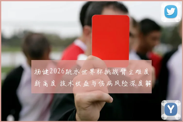 杨健2026跳水世界杯挑战臂立难度新高度 技术收益与伤病风险深度解析
