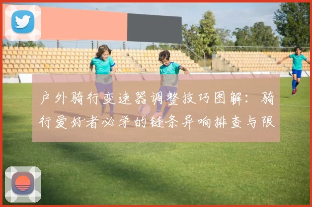 户外骑行变速器调整技巧图解：骑行爱好者必学的链条异响排查与限位螺丝校准