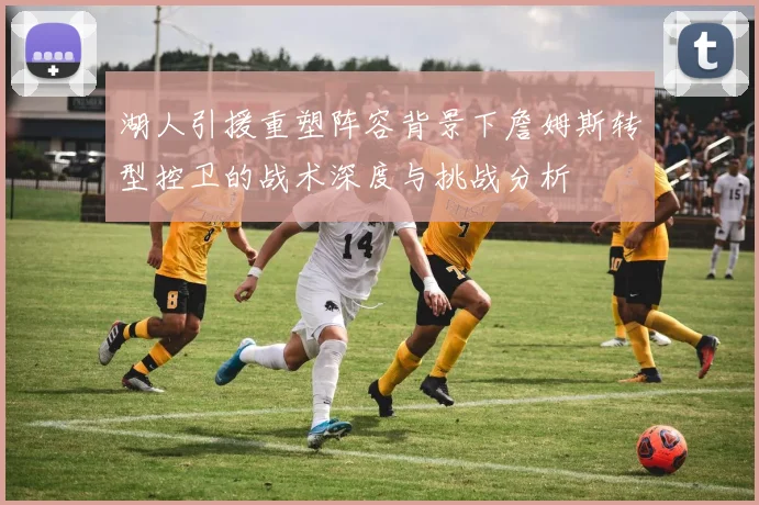 湖人引援重塑阵容背景下詹姆斯转型控卫的战术深度与挑战分析