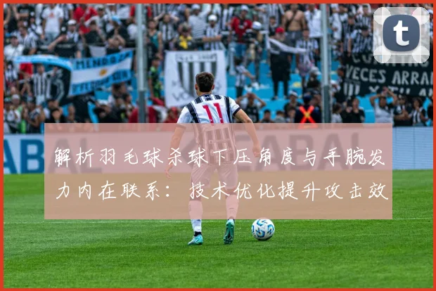 解析羽毛球杀球下压角度与手腕发力内在联系：技术优化提升攻击效率的关键