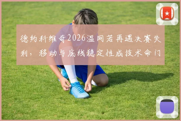 德约科维奇2026温网若再遇决赛失利，移动与底线稳定性成技术命门