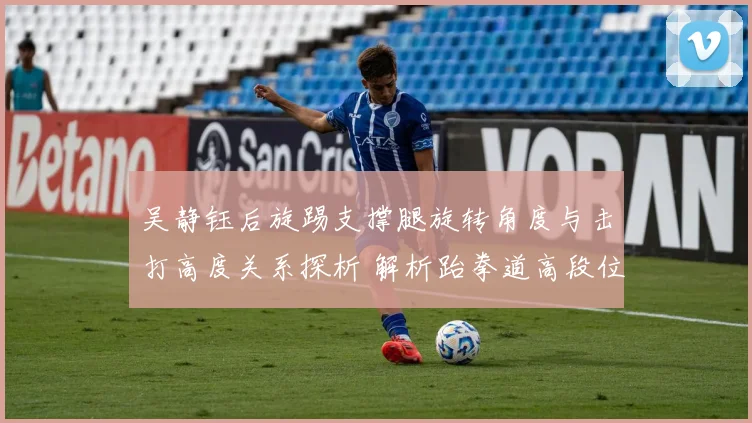 吴静钰后旋踢支撑腿旋转角度与击打高度关系探析 解析跆拳道高段位得分密码