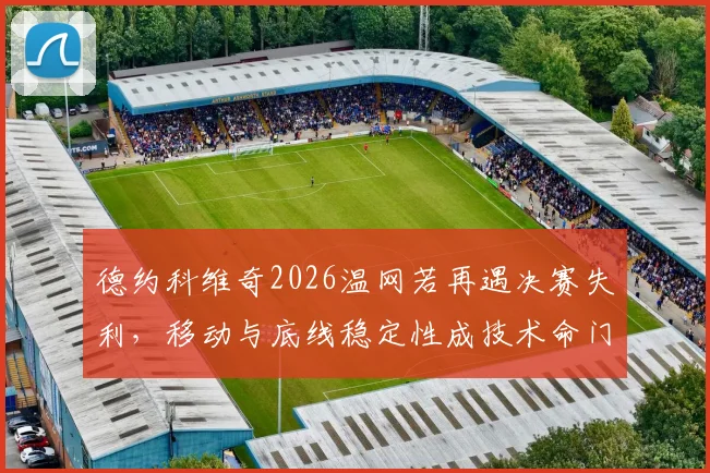 德约科维奇2026温网若再遇决赛失利，移动与底线稳定性成技术命门