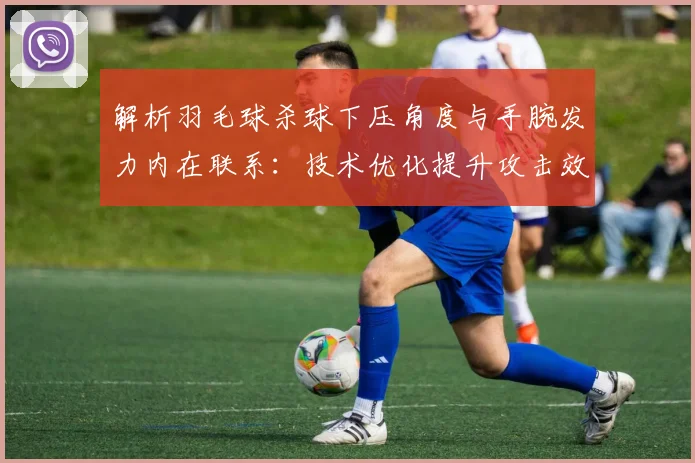 解析羽毛球杀球下压角度与手腕发力内在联系：技术优化提升攻击效率的关键