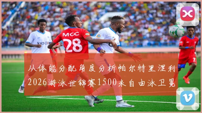 从体能分配角度分析帕尔特里涅利2026游泳世锦赛1500米自由泳卫冕前景
