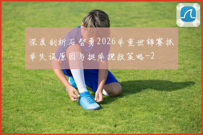 深度剖析石智勇2026举重世锦赛抓举失误原因与挺举挽救策略