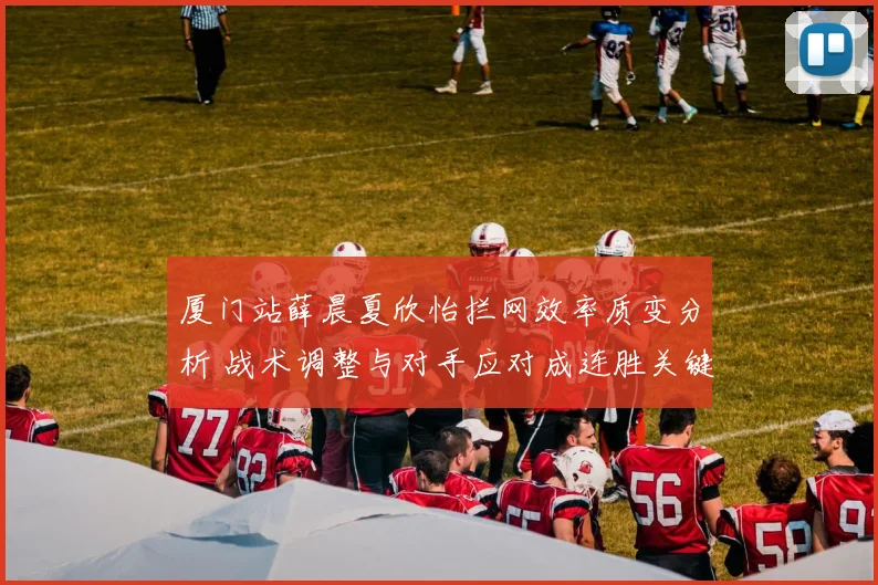 厦门站薛晨夏欣怡拦网效率质变分析 战术调整与对手应对成连胜关键
