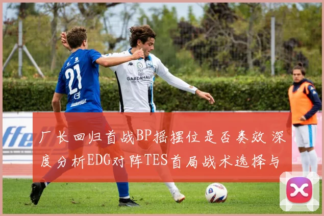 厂长回归首战BP摇摆位是否奏效 深度分析EDG对阵TES首局战术选择与博弈效果