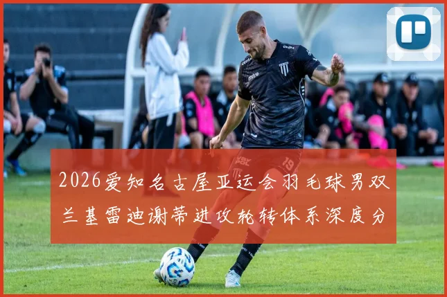 2026爱知名古屋亚运会羽毛球男双兰基雷迪谢蒂进攻轮转体系深度分析