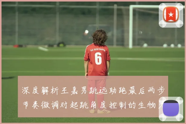 深度解析王嘉男跳远助跑最后两步节奏微调对起跳角度控制的生物力学机理