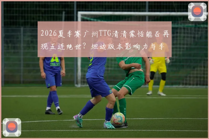 2026夏季赛广州TTG清清蒙恬能否再现五连绝世?坦边版本影响力与季后赛策略深度解析