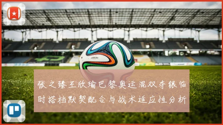 张之臻王欣瑜巴黎奥运混双夺银临时搭档默契配合与战术适应性分析