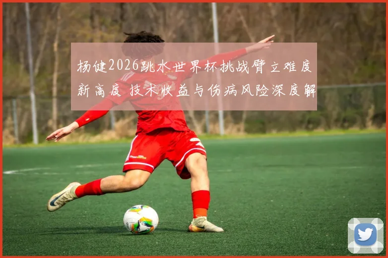 杨健2026跳水世界杯挑战臂立难度新高度 技术收益与伤病风险深度解析