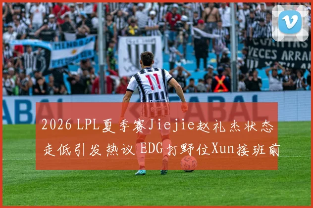 2026 LPL夏季赛Jiejie赵礼杰状态走低引发热议 EDG打野位Xun接班前景深度解析
