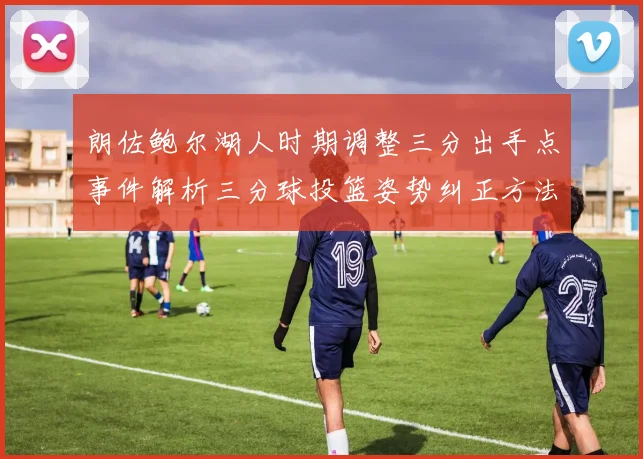 朗佐鲍尔湖人时期调整三分出手点事件解析三分球投篮姿势纠正方法