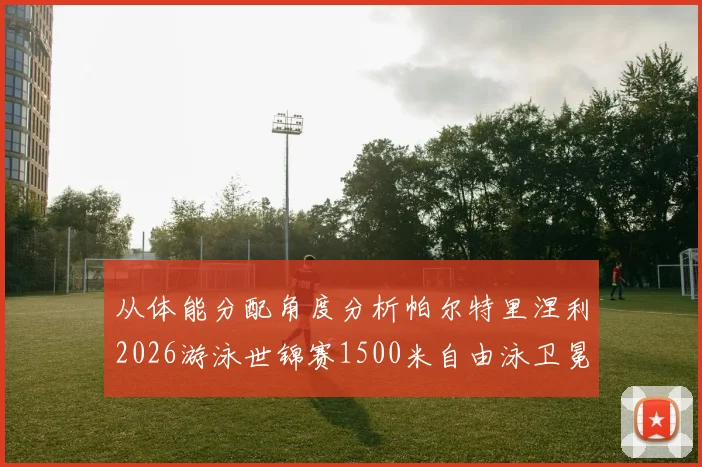 从体能分配角度分析帕尔特里涅利2026游泳世锦赛1500米自由泳卫冕前景
