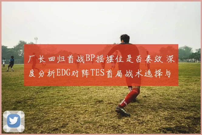 厂长回归首战BP摇摆位是否奏效 深度分析EDG对阵TES首局战术选择与博弈效果