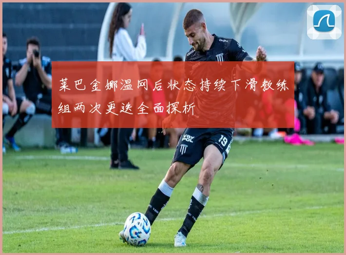 莱巴金娜温网后状态持续下滑教练组两次更迭全面探析