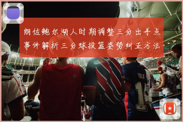 朗佐鲍尔湖人时期调整三分出手点事件解析三分球投篮姿势纠正方法