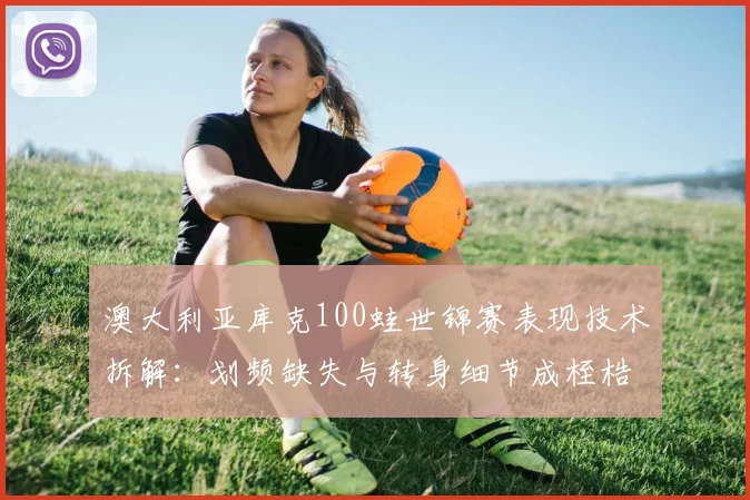 澳大利亚库克100蛙世锦赛表现技术拆解：划频缺失与转身细节成桎梏
