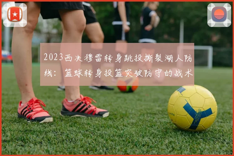 2023西决穆雷转身跳投撕裂湖人防线：篮球转身投篮突破防守的战术解析与训练启示