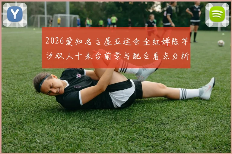 2026爱知名古屋亚运会全红婵陈芋汐双人十米台前景与配合看点分析