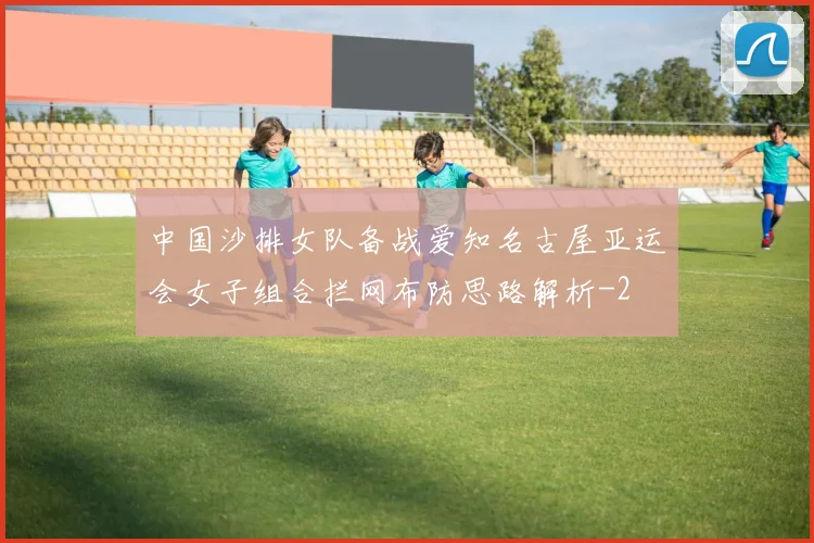 中国沙排女队备战爱知名古屋亚运会女子组合拦网布防思路解析