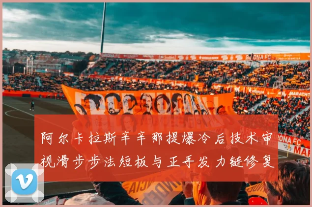 阿尔卡拉斯辛辛那提爆冷后技术审视滑步步法短板与正手发力链修复路径