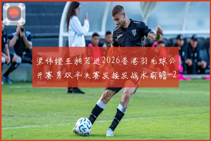 梁伟铿王昶若进2026香港羽毛球公开赛男双半决赛发接发战术前瞻