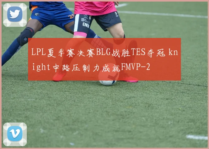 LPL夏季赛决赛BLG战胜TES夺冠 knight中路压制力成就FMVP