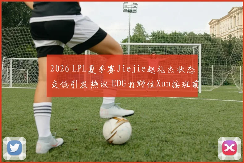 2026 LPL夏季赛Jiejie赵礼杰状态走低引发热议 EDG打野位Xun接班前景深度解析