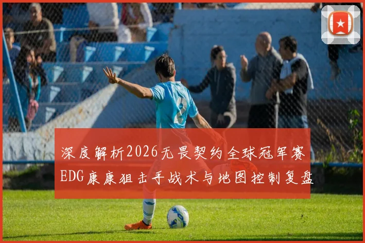 深度解析2026无畏契约全球冠军赛EDG康康狙击手战术与地图控制复盘