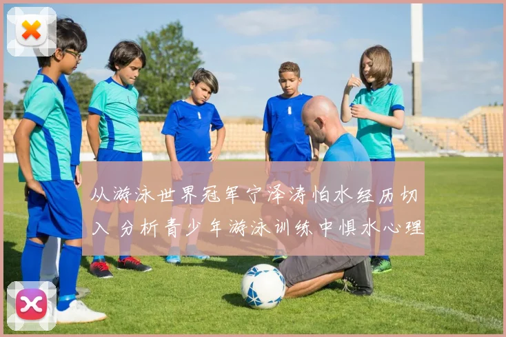 从游泳世界冠军宁泽涛怕水经历切入 分析青少年游泳训练中惧水心理的认知与行为化解方法