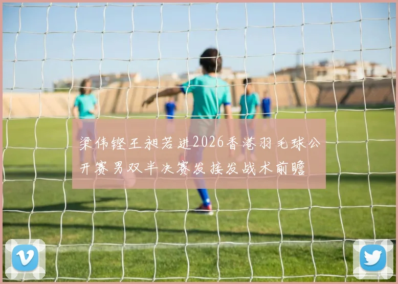 梁伟铿王昶若进2026香港羽毛球公开赛男双半决赛发接发战术前瞻
