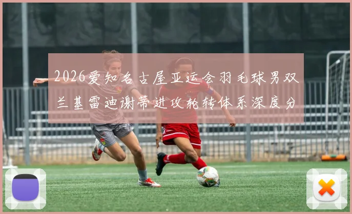 2026爱知名古屋亚运会羽毛球男双兰基雷迪谢蒂进攻轮转体系深度分析