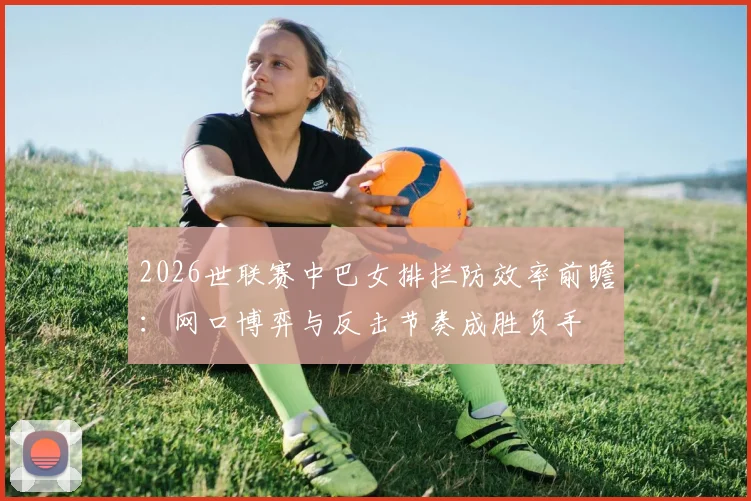 2026世联赛中巴女排拦防效率前瞻：网口博弈与反击节奏成胜负手