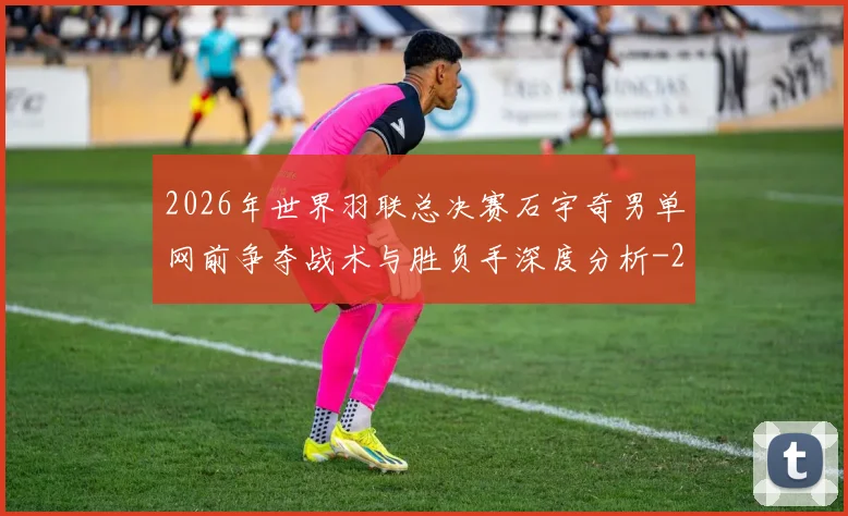 2026年世界羽联总决赛石宇奇男单网前争夺战术与胜负手深度分析