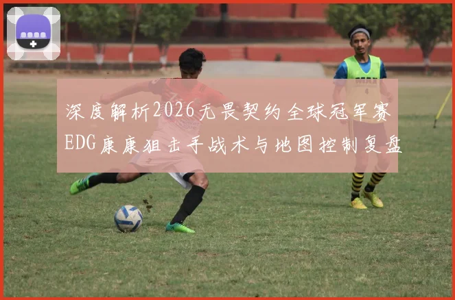 深度解析2026无畏契约全球冠军赛EDG康康狙击手战术与地图控制复盘