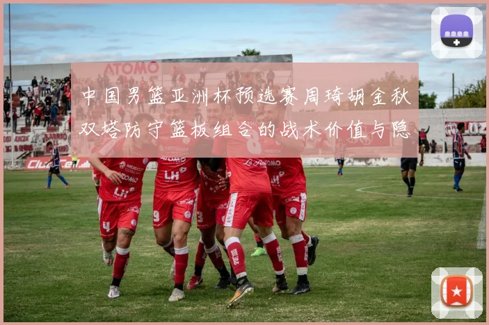 中国男篮亚洲杯预选赛周琦胡金秋双塔防守篮板组合的战术价值与隐患分析