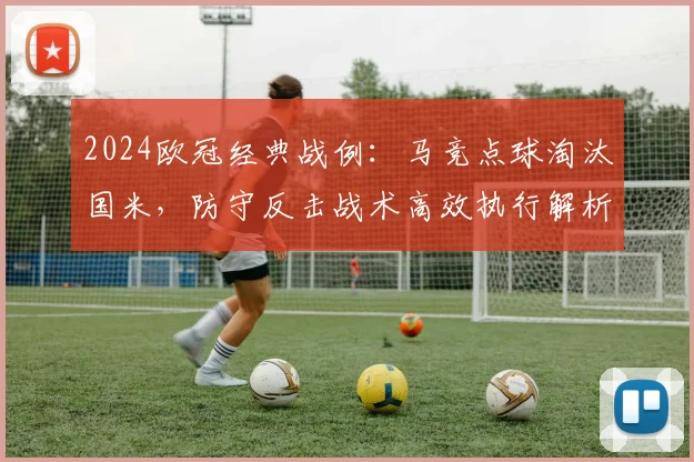 2024欧冠经典战例：马竞点球淘汰国米，防守反击战术高效执行解析