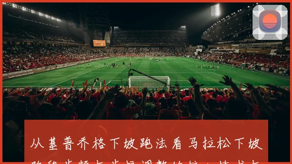 从基普乔格下坡跑法看马拉松下坡路段步频与步幅调整的核心技术与防伤策略